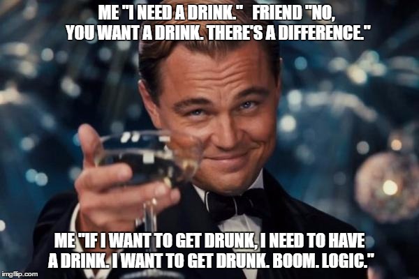Drinking logic. | ME "I NEED A DRINK."
  FRIEND "NO, YOU WANT A DRINK. THERE'S A DIFFERENCE."; ME "IF I WANT TO GET DRUNK, I NEED TO HAVE A DRINK. I WANT TO GET DRUNK. BOOM. LOGIC." | image tagged in memes,leonardo dicaprio cheers | made w/ Imgflip meme maker