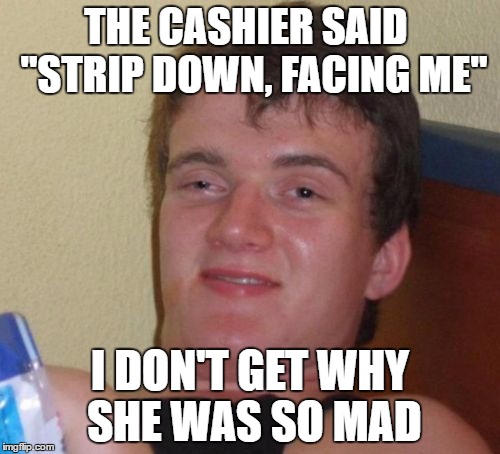 10 Guy | THE CASHIER SAID  "STRIP DOWN, FACING ME"; I DON'T GET WHY SHE WAS SO MAD | image tagged in memes,10 guy | made w/ Imgflip meme maker