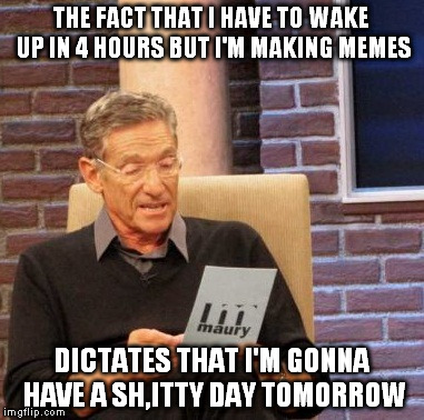 Maury Lie Detector | THE FACT THAT I HAVE TO WAKE UP IN 4 HOURS BUT I'M MAKING MEMES; DICTATES THAT I'M GONNA HAVE A SH,ITTY DAY TOMORROW | image tagged in memes,maury lie detector | made w/ Imgflip meme maker