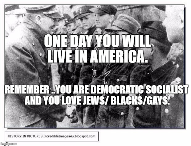 hitlerjews | ONE DAY YOU WILL LIVE IN AMERICA. REMEMBER ..YOU ARE DEMOCRATIC SOCIALIST AND YOU LOVE JEWS/ BLACKS/GAYS. | image tagged in hitlerjews | made w/ Imgflip meme maker