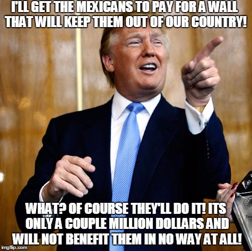 trump is so smart! cough* cough* NOT  
cough* | I'LL GET THE MEXICANS TO PAY FOR A WALL THAT WILL KEEP THEM OUT OF OUR COUNTRY! WHAT? OF COURSE THEY'LL DO IT! ITS ONLY A COUPLE MILLION DOLLARS AND WILL NOT BENEFIT THEM IN NO WAY AT ALL! | image tagged in donald trump,logic | made w/ Imgflip meme maker