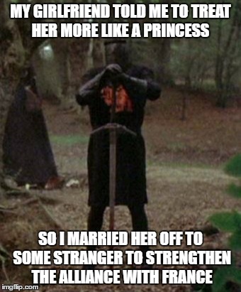 Good old France | MY GIRLFRIEND TOLD ME TO TREAT HER MORE LIKE A PRINCESS; SO I MARRIED HER OFF TO SOME STRANGER TO STRENGTHEN THE ALLIANCE WITH FRANCE | image tagged in monty python black knight,memes | made w/ Imgflip meme maker