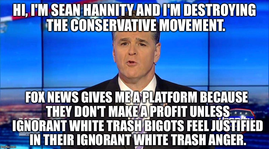 Hannity | HI, I'M SEAN HANNITY AND I'M DESTROYING THE CONSERVATIVE MOVEMENT. FOX NEWS GIVES ME A PLATFORM BECAUSE THEY DON'T MAKE A PROFIT UNLESS IGNORANT WHITE TRASH BIGOTS FEEL JUSTIFIED IN THEIR IGNORANT WHITE TRASH ANGER. | image tagged in hannity | made w/ Imgflip meme maker