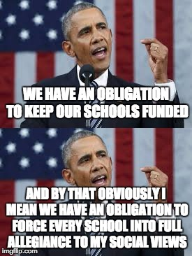 WE HAVE AN OBLIGATION TO KEEP OUR SCHOOLS FUNDED; AND BY THAT OBVIOUSLY I MEAN WE HAVE AN OBLIGATION TO FORCE EVERY SCHOOL INTO FULL ALLEGIANCE TO MY SOCIAL VIEWS | image tagged in obama,education,liberalism,school,transgender,transgenderism | made w/ Imgflip meme maker