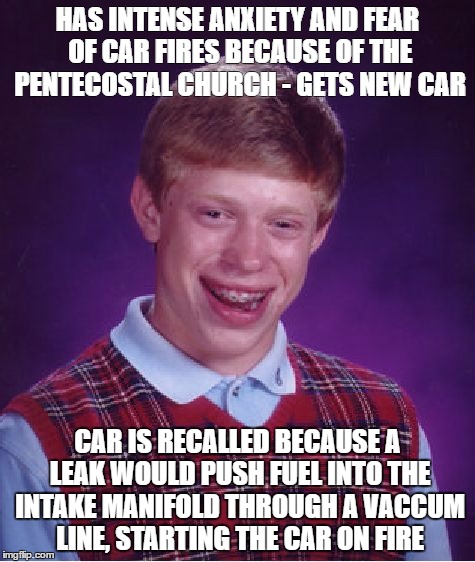 Bad Luck Brian Meme | HAS INTENSE ANXIETY AND FEAR OF CAR FIRES BECAUSE OF THE PENTECOSTAL CHURCH - GETS NEW CAR; CAR IS RECALLED BECAUSE A LEAK WOULD PUSH FUEL INTO THE INTAKE MANIFOLD THROUGH A VACCUM LINE, STARTING THE CAR ON FIRE | image tagged in memes,bad luck brian,AdviceAnimals | made w/ Imgflip meme maker