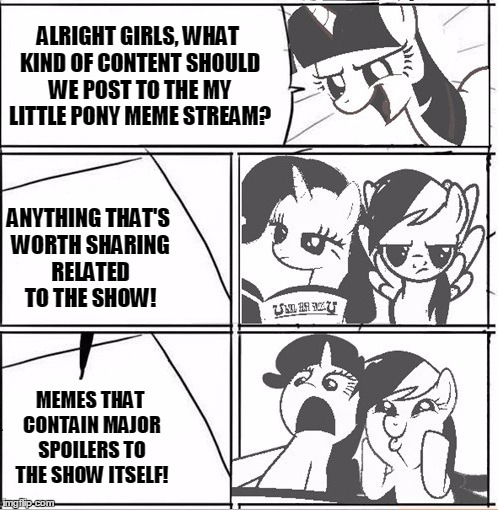 Alright Everypony We Need A New Idea | ALRIGHT GIRLS, WHAT KIND OF CONTENT SHOULD WE POST TO THE MY LITTLE PONY MEME STREAM? ANYTHING THAT'S WORTH SHARING RELATED TO THE SHOW! MEMES THAT CONTAIN MAJOR SPOILERS TO THE SHOW ITSELF! | image tagged in alright everypony we need a new idea | made w/ Imgflip meme maker