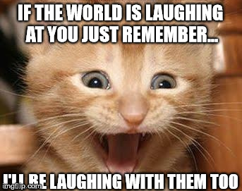 Excited Cat | IF THE WORLD IS LAUGHING AT YOU JUST REMEMBER... I'LL BE LAUGHING WITH THEM TOO | image tagged in memes,excited cat | made w/ Imgflip meme maker