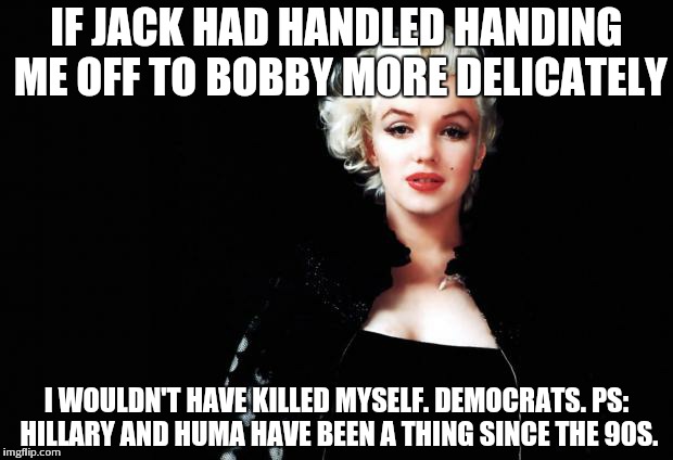 Marylin Monroe | IF JACK HAD HANDLED HANDING ME OFF TO BOBBY MORE DELICATELY; I WOULDN'T HAVE KILLED MYSELF. DEMOCRATS. PS: HILLARY AND HUMA HAVE BEEN A THING SINCE THE 90S. | image tagged in marylin monroe | made w/ Imgflip meme maker