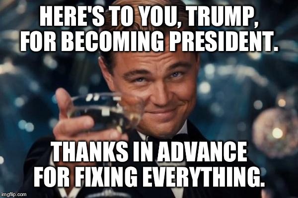 Leonardo Dicaprio Cheers | HERE'S TO YOU, TRUMP, FOR BECOMING PRESIDENT. THANKS IN ADVANCE FOR FIXING EVERYTHING. | image tagged in memes,leonardo dicaprio cheers | made w/ Imgflip meme maker