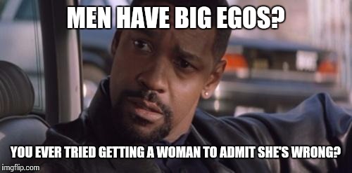 Because you know they're "never wrong"... | MEN HAVE BIG EGOS? YOU EVER TRIED GETTING A WOMAN TO ADMIT SHE'S WRONG? | image tagged in denzel training day | made w/ Imgflip meme maker