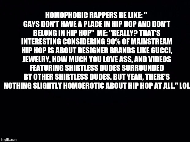 Black background | HOMOPHOBIC RAPPERS BE LIKE: " GAYS DON'T HAVE A PLACE IN HIP HOP AND DON'T BELONG IN HIP HOP"

ME: "REALLY? THAT'S INTERESTING CONSIDERING 90% OF MAINSTREAM HIP HOP IS ABOUT DESIGNER BRANDS LIKE GUCCI, JEWELRY, HOW MUCH YOU LOVE ASS, AND VIDEOS FEATURING SHIRTLESS DUDES SURROUNDED BY OTHER SHIRTLESS DUDES. BUT YEAH, THERE'S NOTHING SLIGHTLY HOMOEROTIC ABOUT HIP HOP AT ALL." LOL | image tagged in black background | made w/ Imgflip meme maker