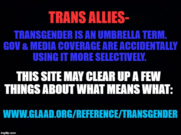 Black background |  TRANS ALLIES-; TRANSGENDER IS AN UMBRELLA TERM. GOV & MEDIA COVERAGE ARE ACCIDENTALLY USING IT MORE SELECTIVELY. THIS SITE MAY CLEAR UP A FEW THINGS ABOUT WHAT MEANS WHAT:; WWW.GLAAD.ORG/REFERENCE/TRANSGENDER | image tagged in black background | made w/ Imgflip meme maker