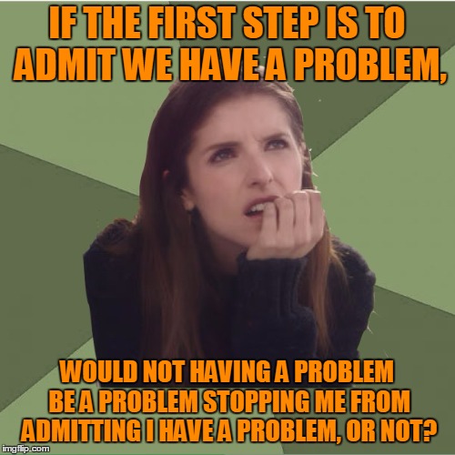 IF THE FIRST STEP IS TO ADMIT WE HAVE A PROBLEM, WOULD NOT HAVING A PROBLEM BE A PROBLEM STOPPING ME FROM ADMITTING I HAVE A PROBLEM, OR NOT | made w/ Imgflip meme maker