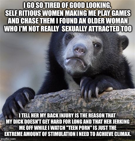 Confession Bear Meme | I GO SO TIRED OF GOOD LOOKING, SELF RITIOUS WOMEN MAKING ME PLAY GAMES AND CHASE THEM I FOUND AN OLDER WOMAN WHO I'M NOT REALLY  SEXUALLY ATTRACTED TOO; I TELL HER MY BACK INJURY IS THE REASON THAT MY DICK DOESN'T GET HARD FOR LONG AND THAT HER JERKING ME OFF WHILE I WATCH "TEEN PORN" IS JUST THE EXTREME AMOUNT OF STIMULATION I NEED TO ACHIEVE CLIMAX. | image tagged in memes,confession bear | made w/ Imgflip meme maker