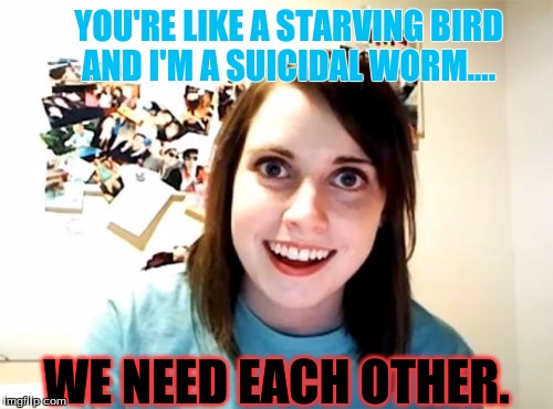 Overly Attached Girlfriend Meme | YOU'RE LIKE A STARVING BIRD AND I'M A SUICIDAL WORM.... WE NEED EACH OTHER. | image tagged in memes,overly attached girlfriend | made w/ Imgflip meme maker