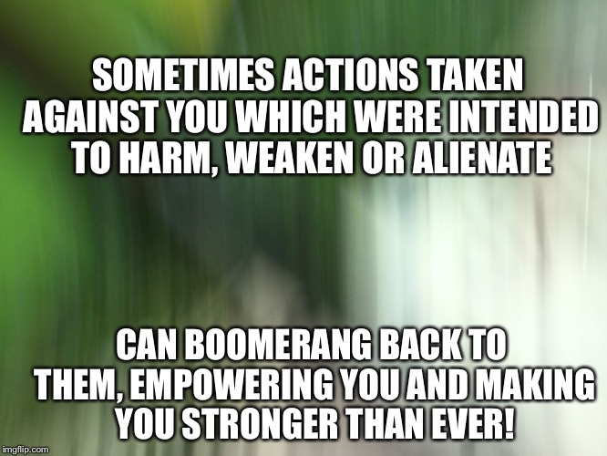 Empowerment  | SOMETIMES ACTIONS TAKEN AGAINST YOU WHICH WERE INTENDED TO HARM, WEAKEN OR ALIENATE; CAN BOOMERANG BACK TO THEM, EMPOWERING YOU AND MAKING YOU STRONGER THAN EVER! | image tagged in empowerment | made w/ Imgflip meme maker