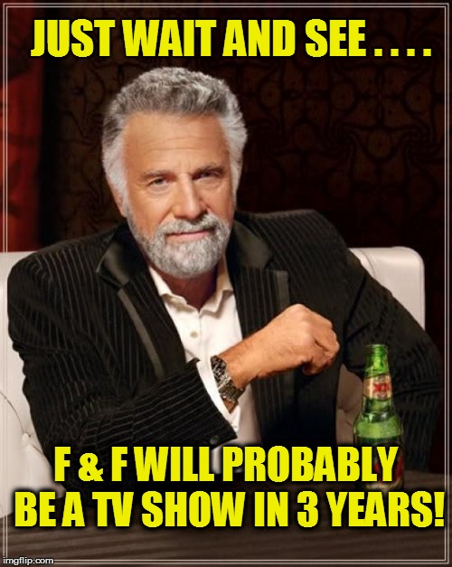 The Most Interesting Man In The World Meme | JUST WAIT AND SEE . . . . F & F WILL PROBABLY BE A TV SHOW IN 3 YEARS! | image tagged in memes,the most interesting man in the world | made w/ Imgflip meme maker
