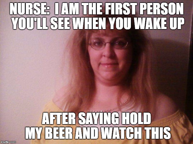 NURSE:  I AM THE FIRST PERSON YOU'LL SEE WHEN YOU WAKE UP; AFTER SAYING HOLD MY BEER AND WATCH THIS | made w/ Imgflip meme maker