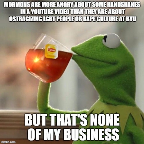 But That's None Of My Business Meme | MORMONS ARE MORE ANGRY ABOUT SOME HANDSHAKES IN A YOUTUBE VIDEO THAN THEY ARE ABOUT OSTRACIZING LGBT PEOPLE OR RAPE CULTURE AT BYU; BUT THAT'S NONE OF MY BUSINESS | image tagged in memes,but thats none of my business,kermit the frog,exmormon | made w/ Imgflip meme maker