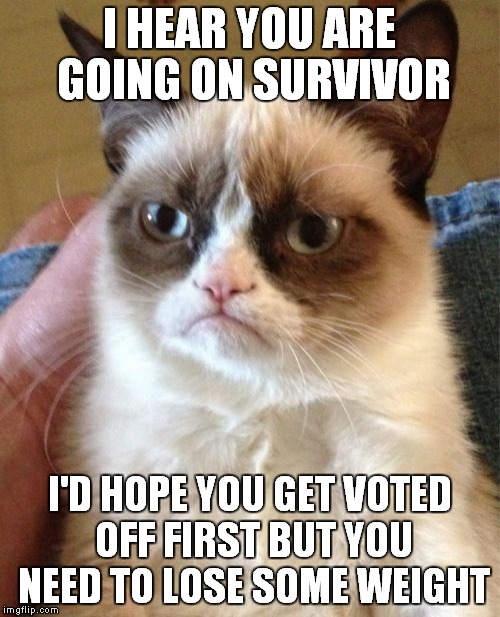 Grumpy Cat | I HEAR YOU ARE GOING ON SURVIVOR; I'D HOPE YOU GET VOTED OFF FIRST BUT YOU NEED TO LOSE SOME WEIGHT | image tagged in memes,grumpy cat | made w/ Imgflip meme maker
