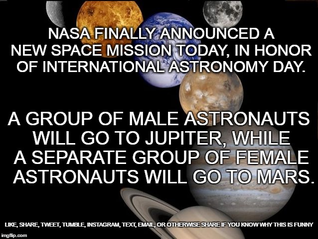 A search for intelligent life and candy bars...Though I fear it futile. | NASA FINALLY ANNOUNCED A NEW SPACE MISSION TODAY, IN HONOR OF INTERNATIONAL ASTRONOMY DAY. A GROUP OF MALE ASTRONAUTS WILL GO TO JUPITER, WHILE A SEPARATE GROUP OF FEMALE  ASTRONAUTS WILL GO TO MARS. LIKE, SHARE, TWEET, TUMBLE, INSTAGRAM, TEXT, EMAIL, OR OTHERWISE SHARE IF YOU KNOW WHY THIS IS FUNNY | image tagged in astronomy day,astronomy,astronaut,grade school,humor,funny meme | made w/ Imgflip meme maker