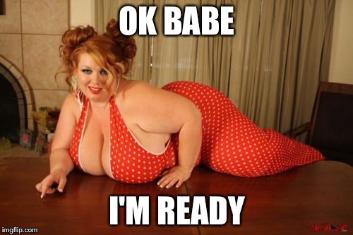 OK BABE I'M READY | image tagged in big beautiful | made w/ Imgflip meme maker