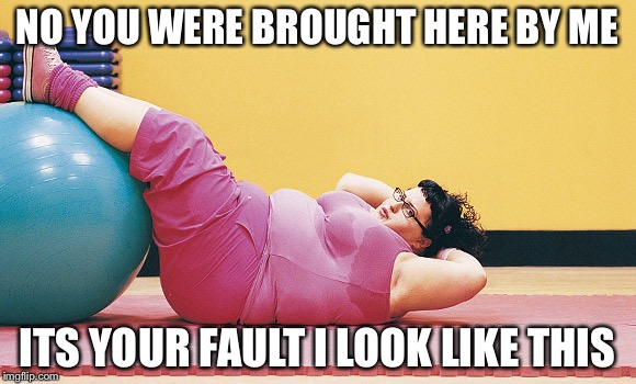 NO YOU WERE BROUGHT HERE BY ME ITS YOUR FAULT I LOOK LIKE THIS | image tagged in fat girl gym | made w/ Imgflip meme maker