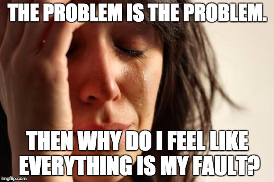 First World Problems Meme | THE PROBLEM IS THE PROBLEM. THEN WHY DO I FEEL LIKE EVERYTHING IS MY FAULT? | image tagged in memes,first world problems | made w/ Imgflip meme maker