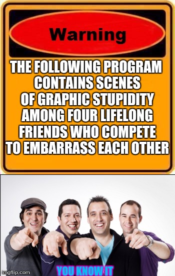 THE FOLLOWING PROGRAM CONTAINS SCENES OF GRAPHIC STUPIDITY AMONG FOUR LIFELONG FRIENDS WHO COMPETE TO EMBARRASS EACH OTHER; YOU KNOW IT | image tagged in memes | made w/ Imgflip meme maker