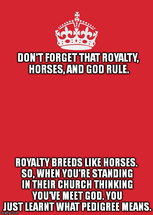 How do people keep forgetting this? | DON'T FORGET THAT ROYALTY, HORSES, AND GOD RULE. ROYALTY BREEDS LIKE HORSES. SO, WHEN YOU'RE STANDING IN THEIR CHURCH THINKING YOU'VE MEET GOD. YOU JUST LEARNT WHAT PEDIGREE MEANS. | image tagged in memes,keep calm and carry on red,royalty,funny,god,state sponsored churches | made w/ Imgflip meme maker