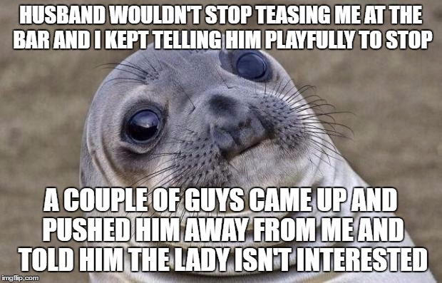 Awkward Moment Sealion Meme | HUSBAND WOULDN'T STOP TEASING ME AT THE BAR AND I KEPT TELLING HIM PLAYFULLY TO STOP; A COUPLE OF GUYS CAME UP AND PUSHED HIM AWAY FROM ME AND TOLD HIM THE LADY ISN'T INTERESTED | image tagged in memes,awkward moment sealion,AdviceAnimals | made w/ Imgflip meme maker