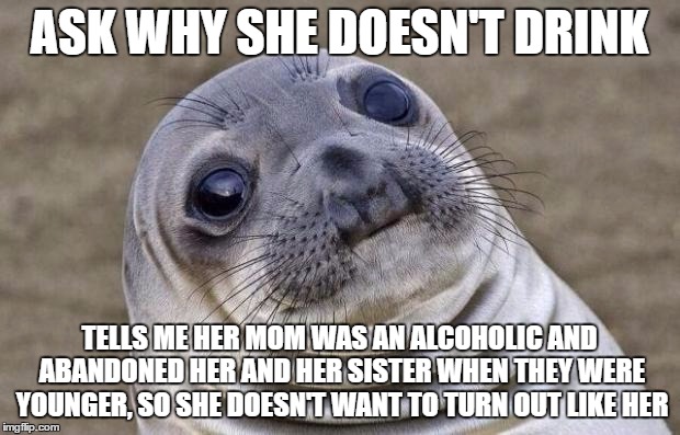 Awkward Moment Sealion | ASK WHY SHE DOESN'T DRINK; TELLS ME HER MOM WAS AN ALCOHOLIC AND ABANDONED HER AND HER SISTER WHEN THEY WERE YOUNGER, SO SHE DOESN'T WANT TO TURN OUT LIKE HER | image tagged in memes,awkward moment sealion,AdviceAnimals | made w/ Imgflip meme maker