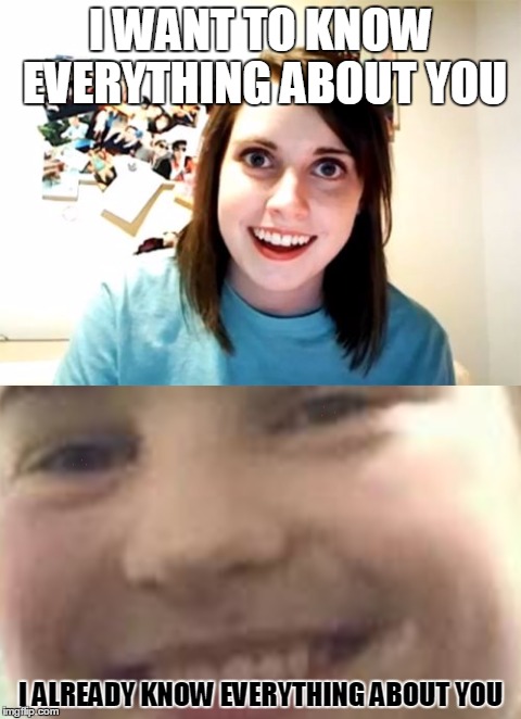 Creeper and overly attached girlfriend | I WANT TO KNOW EVERYTHING ABOUT YOU; I ALREADY KNOW EVERYTHING ABOUT YOU | image tagged in overly attached girlfriend,creeper,funny | made w/ Imgflip meme maker