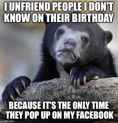 Confession Bear | I UNFRIEND PEOPLE I DON'T KNOW ON THEIR BIRTHDAY; BECAUSE IT'S THE ONLY TIME THEY POP UP ON MY FACEBOOK | image tagged in memes,confession bear,AdviceAnimals | made w/ Imgflip meme maker