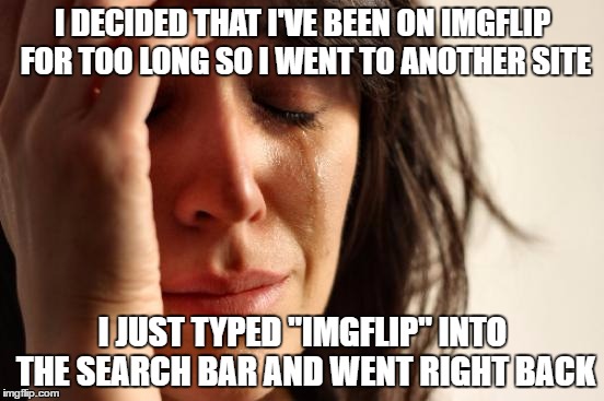 First World Problems Meme | I DECIDED THAT I'VE BEEN ON IMGFLIP FOR TOO LONG SO I WENT TO ANOTHER SITE; I JUST TYPED "IMGFLIP" INTO THE SEARCH BAR AND WENT RIGHT BACK | image tagged in memes,first world problems | made w/ Imgflip meme maker