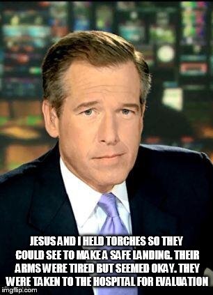 Brian Williams | JESUS AND I HELD TORCHES SO THEY COULD SEE TO MAKE A SAFE LANDING. THEIR ARMS WERE TIRED BUT SEEMED OKAY. THEY WERE TAKEN TO THE HOSPITAL FO | image tagged in brian williams | made w/ Imgflip meme maker