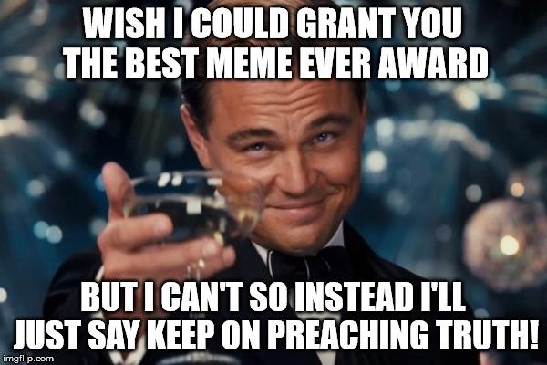 Leonardo Dicaprio Cheers Meme | WISH I COULD GRANT YOU THE BEST MEME EVER AWARD BUT I CAN'T SO INSTEAD I'LL JUST SAY KEEP ON PREACHING TRUTH! | image tagged in memes,leonardo dicaprio cheers | made w/ Imgflip meme maker