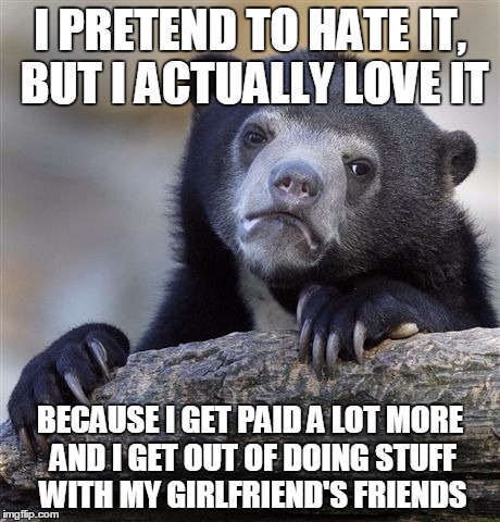 Confession Bear | I PRETEND TO HATE IT, BUT I ACTUALLY LOVE IT; BECAUSE I GET PAID A LOT MORE AND I GET OUT OF DOING STUFF WITH MY GIRLFRIEND'S FRIENDS | image tagged in memes,confession bear,AdviceAnimals | made w/ Imgflip meme maker