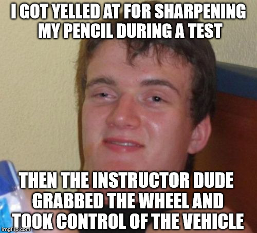 10 Guy Meme | I GOT YELLED AT FOR SHARPENING MY PENCIL DURING A TEST; THEN THE INSTRUCTOR DUDE GRABBED THE WHEEL AND TOOK CONTROL OF THE VEHICLE | image tagged in memes,10 guy | made w/ Imgflip meme maker