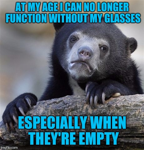 Confession Bear | AT MY AGE I CAN NO LONGER FUNCTION WITHOUT MY GLASSES; ESPECIALLY WHEN THEY'RE EMPTY | image tagged in memes,confession bear | made w/ Imgflip meme maker