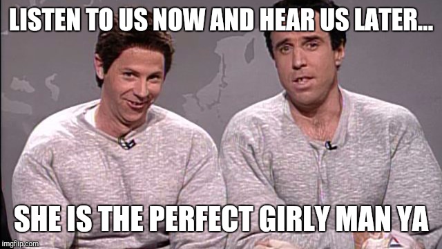 LISTEN TO US NOW AND HEAR US LATER... SHE IS THE PERFECT GIRLY MAN YA | made w/ Imgflip meme maker