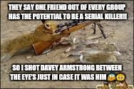 animals tevenge | THEY SAY ONE FRIEND OUT OF EVERY GROUP HAS THE POTENTIAL TO BE A SERIAL KILLER!! SO I SHOT DAVEY ARMSTRONG BETWEEN THE EYE'S JUST IN CASE IT WAS HIM 😱😂 | image tagged in animals tevenge | made w/ Imgflip meme maker