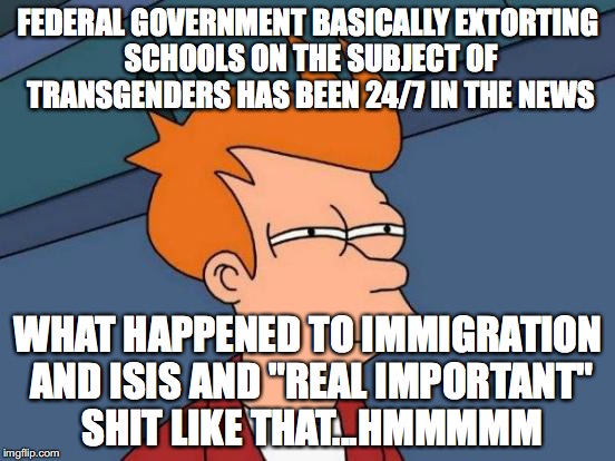 Futurama Fry | FEDERAL GOVERNMENT BASICALLY EXTORTING SCHOOLS ON THE SUBJECT OF TRANSGENDERS HAS BEEN 24/7 IN THE NEWS; WHAT HAPPENED TO IMMIGRATION AND ISIS AND "REAL IMPORTANT" SHIT LIKE THAT...HMMMMM | image tagged in memes,futurama fry | made w/ Imgflip meme maker