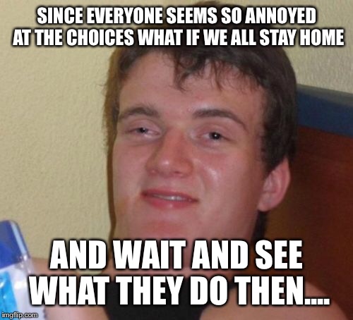 10 Guy Meme | SINCE EVERYONE SEEMS SO ANNOYED AT THE CHOICES WHAT IF WE ALL STAY HOME AND WAIT AND SEE WHAT THEY DO THEN.... | image tagged in memes,10 guy | made w/ Imgflip meme maker