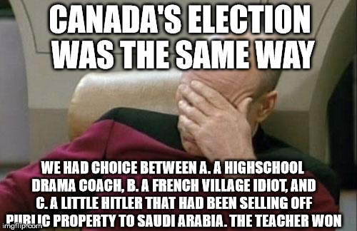 Captain Picard Facepalm Meme | CANADA'S ELECTION WAS THE SAME WAY WE HAD CHOICE BETWEEN A. A HIGHSCHOOL DRAMA COACH, B. A FRENCH VILLAGE IDIOT, AND C. A LITTLE HITLER THAT | image tagged in memes,captain picard facepalm | made w/ Imgflip meme maker