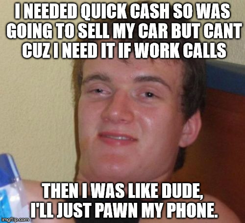 10 Guy | I NEEDED QUICK CASH SO WAS GOING TO SELL MY CAR BUT CANT CUZ I NEED IT IF WORK CALLS; THEN I WAS LIKE DUDE, I'LL JUST PAWN MY PHONE. | image tagged in memes,10 guy | made w/ Imgflip meme maker