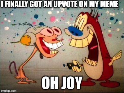Oh Joy ren and stimpy | I FINALLY GOT AN UPVOTE ON MY MEME; OH JOY | image tagged in oh joy ren and stimpy | made w/ Imgflip meme maker