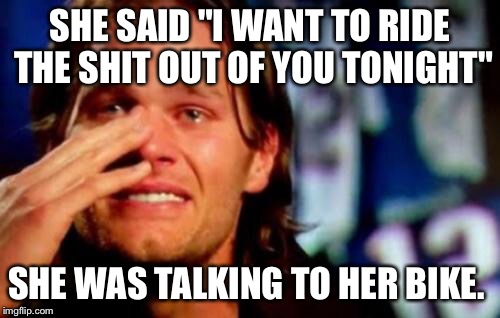 crying tom brady |  SHE SAID "I WANT TO RIDE THE SHIT OUT OF YOU TONIGHT"; SHE WAS TALKING TO HER BIKE. | image tagged in crying tom brady | made w/ Imgflip meme maker