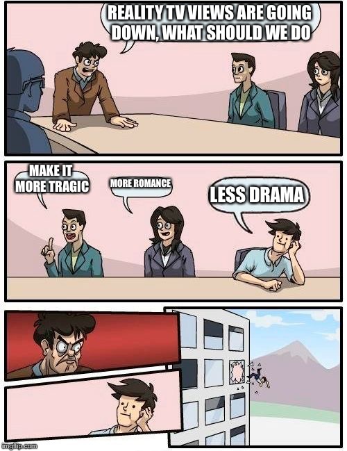 Boardroom Meeting Suggestion | REALITY TV VIEWS ARE GOING DOWN, WHAT SHOULD WE DO; MAKE IT MORE TRAGIC; MORE ROMANCE; LESS DRAMA | image tagged in memes,boardroom meeting suggestion | made w/ Imgflip meme maker