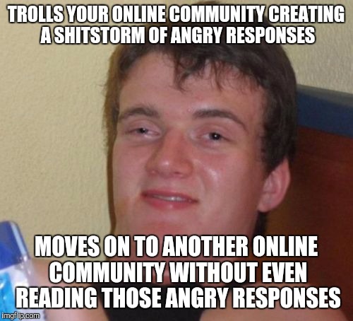 10 Guy Troll | TROLLS YOUR ONLINE COMMUNITY CREATING A SHITSTORM OF ANGRY RESPONSES; MOVES ON TO ANOTHER ONLINE COMMUNITY WITHOUT EVEN READING THOSE ANGRY RESPONSES | image tagged in memes,10 guy | made w/ Imgflip meme maker